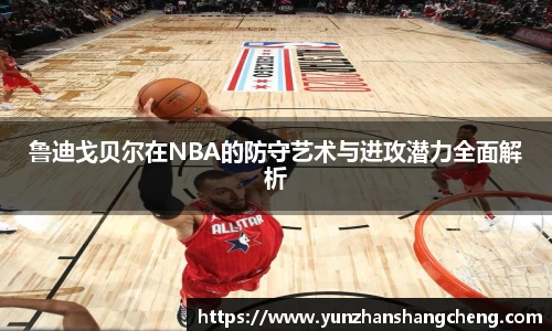 鲁迪戈贝尔在NBA的防守艺术与进攻潜力全面解析