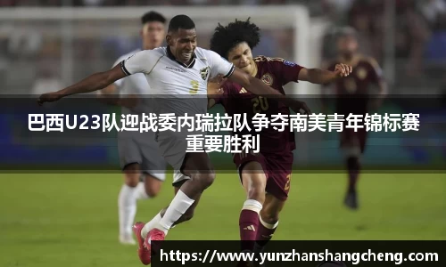 巴西U23队迎战委内瑞拉队争夺南美青年锦标赛重要胜利
