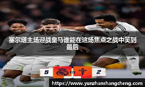塞尔塔主场迎战皇马谁能在这场焦点之战中笑到最后